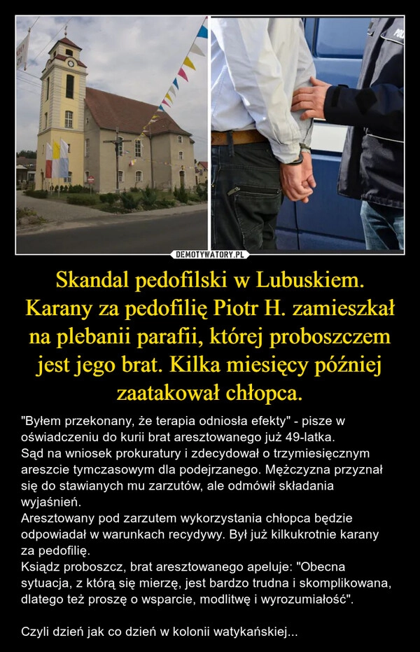 
    Skandal pedofilski w Lubuskiem.
Karany za pedofilię Piotr H. zamieszkał na plebanii parafii, której proboszczem jest jego brat. Kilka miesięcy później zaatakował chłopca.