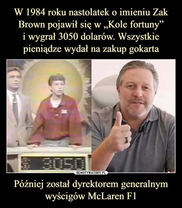 
    W 1984 roku nastolatek o imieniu Zak Brown pojawił się w „Kole fortuny”
i wygrał 3050 dolarów. Wszystkie pieniądze wydał na zakup gokarta Później został dyrektorem generalnym wyścigów McLaren F1