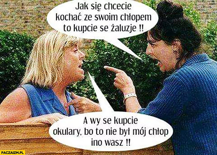 
    Jak się chcecie kochać ze swoim chłopem to kupcie se żaluzje, a wy se kupcie okulary bo to nie był mój chłop ino wasz