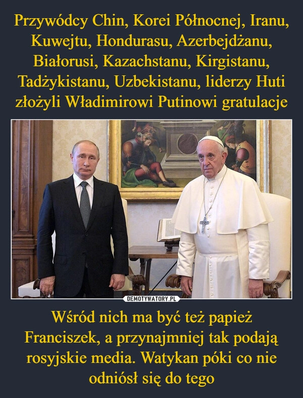 
    Przywódcy Chin, Korei Północnej, Iranu, Kuwejtu, Hondurasu, Azerbejdżanu, Białorusi, Kazachstanu, Kirgistanu, Tadżykistanu, Uzbekistanu, liderzy Huti złożyli Władimirowi Putinowi gratulacje Wśród nich ma być też papież Franciszek, a przynajmniej tak podają rosyjskie media. Watykan póki co nie odniósł się do tego