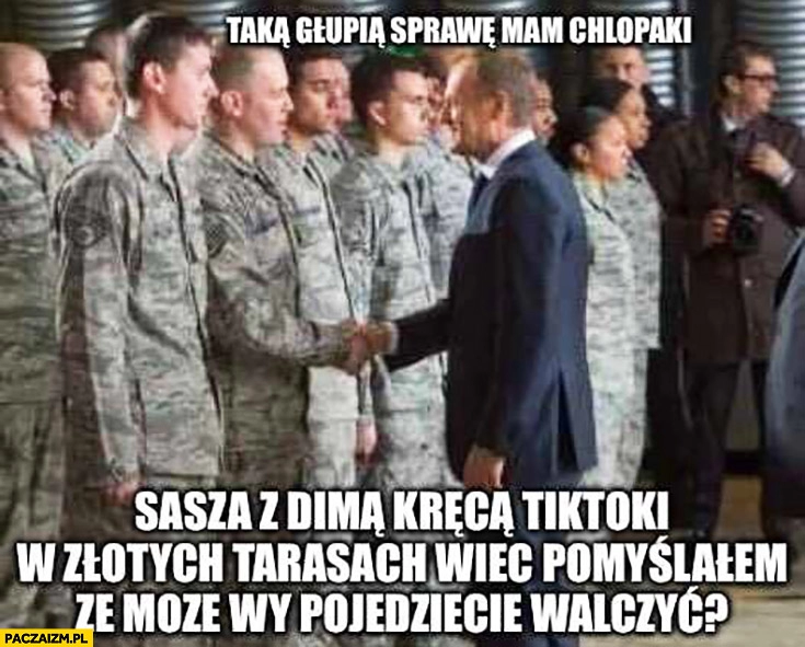 
    Tusk do żołnierzy taka głupią sprawę mam chłopaki Sasza z Dimą kręcą tiktoki w złotych tarasach więc pomyślałem, że może wy pojedziecie walczyć