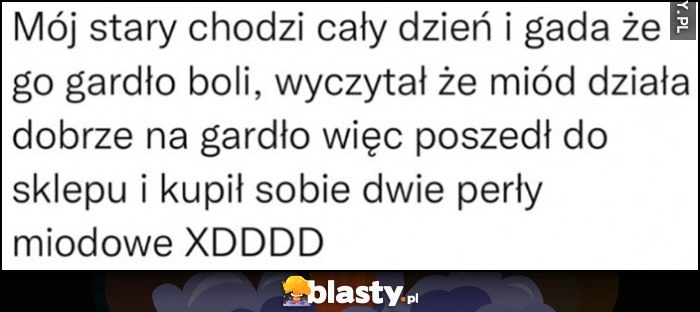 
    Mój stary chodzi cały dzień i gada, że go gardło boli, wyczytał że miód działa dobrze na gardło więc kupił sobie dwie perły miodowe