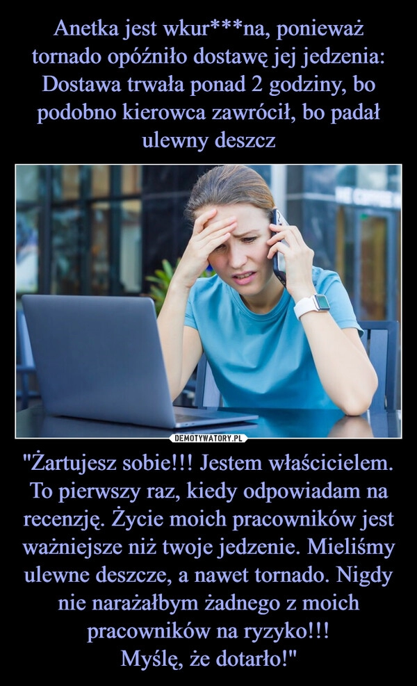 
    Anetka jest wkur***na, ponieważ tornado opóźniło dostawę jej jedzenia:
Dostawa trwała ponad 2 godziny, bo podobno kierowca zawrócił, bo padał ulewny deszcz ''Żartujesz sobie!!! Jestem właścicielem. To pierwszy raz, kiedy odpowiadam na recenzję. Życie moich pracowników jest ważniejsze niż twoje jedzenie. Mieliśmy ulewne deszcze, a nawet tornado. Nigdy nie narażałbym żadnego z moich pracowników na ryzyko!!!
Myślę, że dotarło!''