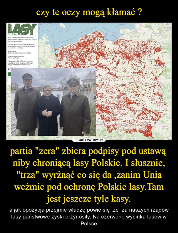 
    czy te oczy mogą kłamać ? partia "zera" zbiera podpisy pod ustawą  niby chroniącą lasy Polskie. I słusznie, "trza" wyrżnąć co się da ,zanim Unia weźmie pod ochronę Polskie lasy.Tam jest jeszcze tyle kasy.