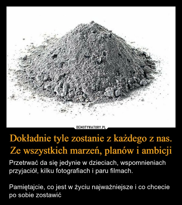 
    Dokładnie tyle zostanie z każdego z nas. Ze wszystkich marzeń, planów i ambicji