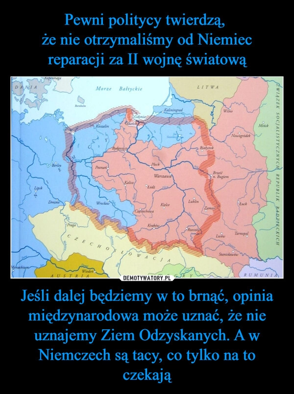 
    Pewni politycy twierdzą, 
że nie otrzymaliśmy od Niemiec reparacji za II wojnę światową Jeśli dalej będziemy w to brnąć, opinia międzynarodowa może uznać, że nie uznajemy Ziem Odzyskanych. A w Niemczech są tacy, co tylko na to czekają