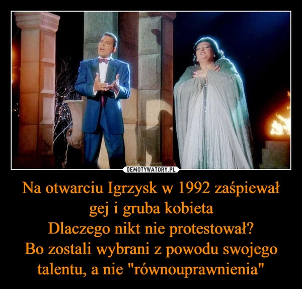 
    Na otwarciu Igrzysk w 1992 zaśpiewał gej i gruba kobieta
Dlaczego nikt nie protestował?
Bo zostali wybrani z powodu swojego talentu, a nie "równouprawnienia"