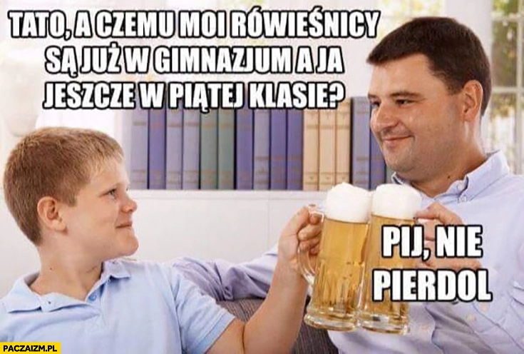 
    Tato a czemu moi rówieśnicy są już w gimnazjum a ja jeszcze w piątej klasie? Pij nie pierdziel
