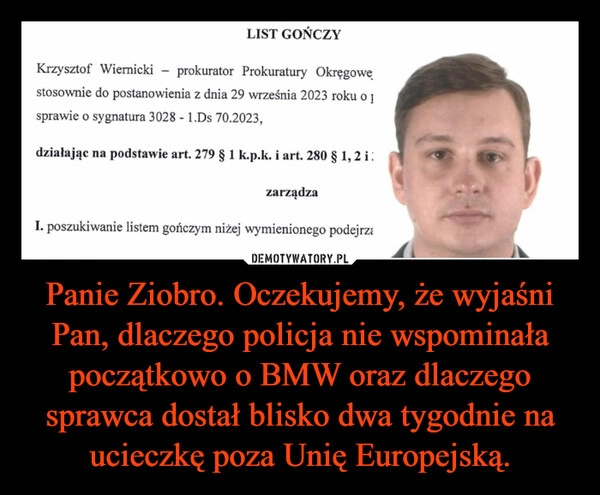 
    Panie Ziobro. Oczekujemy, że wyjaśni Pan, dlaczego policja nie wspominała początkowo o BMW oraz dlaczego sprawca dostał blisko dwa tygodnie na ucieczkę poza Unię Europejską.