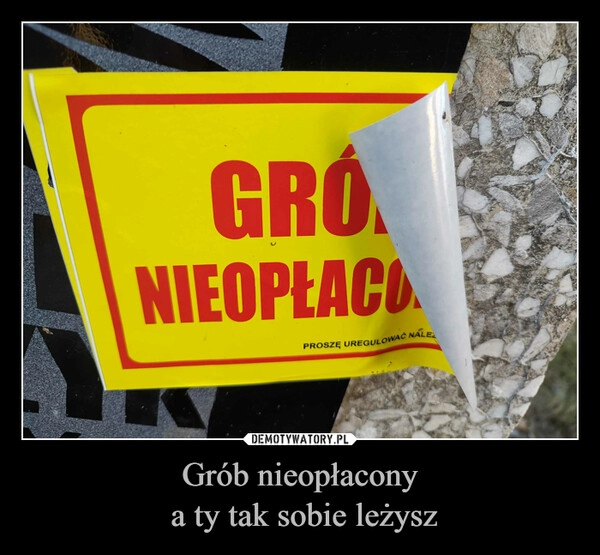 
    Grób nieopłacony
 a ty tak sobie leżysz