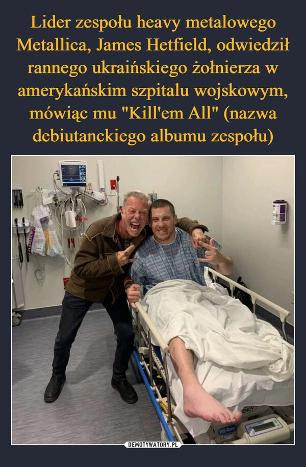 
    Lider zespołu heavy metalowego Metallica, James Hetfield, odwiedził rannego ukraińskiego żołnierza w amerykańskim szpitalu wojskowym, mówiąc mu "Kill'em All" (nazwa debiutanckiego albumu zespołu)