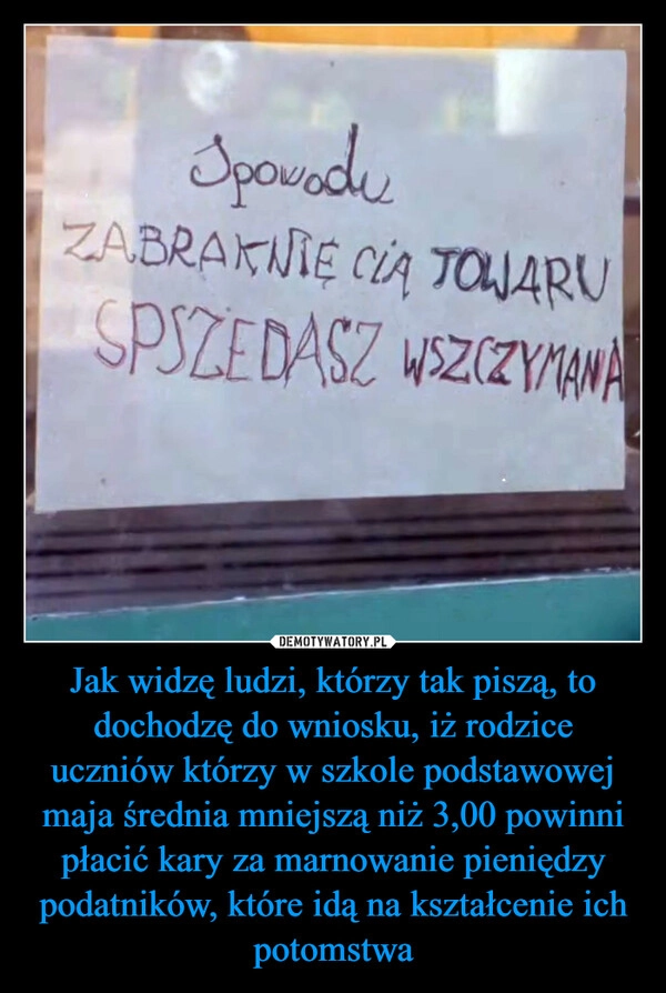 
    Jak widzę ludzi, którzy tak piszą, to dochodzę do wniosku, iż rodzice uczniów którzy w szkole podstawowej maja średnia mniejszą niż 3,00 powinni płacić kary za marnowanie pieniędzy podatników, które idą na kształcenie ich potomstwa