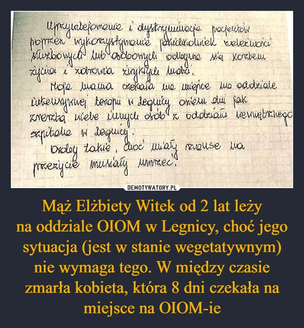 
    Mąż Elżbiety Witek od 2 lat leży
na oddziale OIOM w Legnicy, choć jego sytuacja (jest w stanie wegetatywnym) nie wymaga tego. W między czasie zmarła kobieta, która 8 dni czekała na miejsce na OIOM-ie