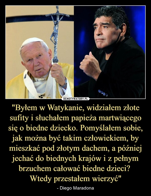 
    "Byłem w Watykanie, widziałem złote sufity i słuchałem papieża martwiącego się o biedne dziecko. Pomyślałem sobie, jak można być takim człowiekiem, by mieszkać pod złotym dachem, a później jechać do biednych krajów i z pełnym brzuchem całować biedne dzieci? 
Wtedy przestałem wierzyć"