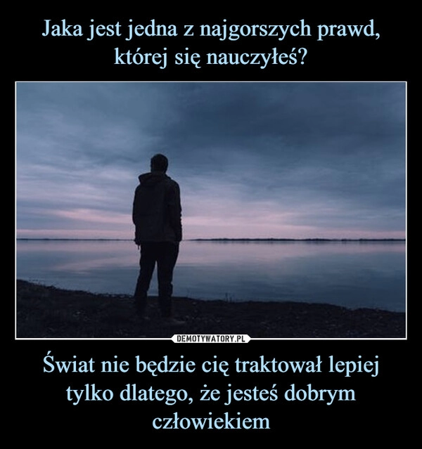 
    Jaka jest jedna z najgorszych prawd, której się nauczyłeś? Świat nie będzie cię traktował lepiej tylko dlatego, że jesteś dobrym człowiekiem