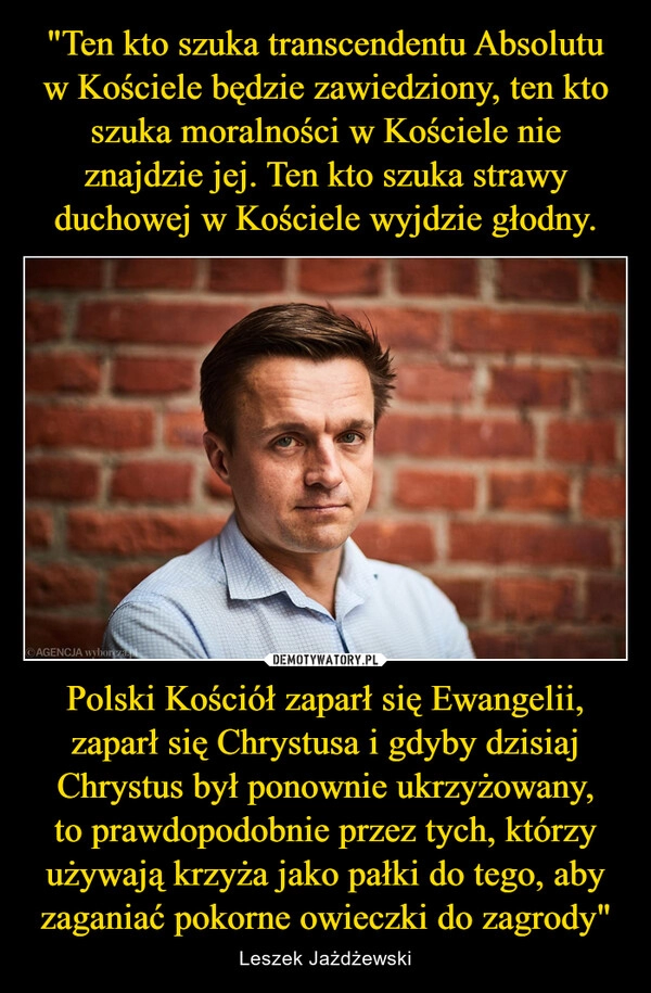 
    "Ten kto szuka transcendentu Absolutu w Kościele będzie zawiedziony, ten kto szuka moralności w Kościele nie znajdzie jej. Ten kto szuka strawy duchowej w Kościele wyjdzie głodny. Polski Kościół zaparł się Ewangelii, zaparł się Chrystusa i gdyby dzisiaj Chrystus był ponownie ukrzyżowany, to prawdopodobnie przez tych, którzy używają krzyża jako pałki do tego, aby zaganiać pokorne owieczki do zagrody"