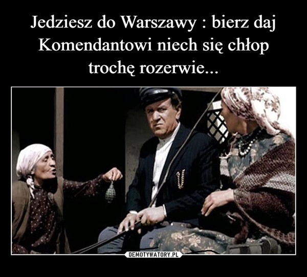 
    
Jedziesz do Warszawy : bierz daj Komendantowi niech się chłop trochę rozerwie... 