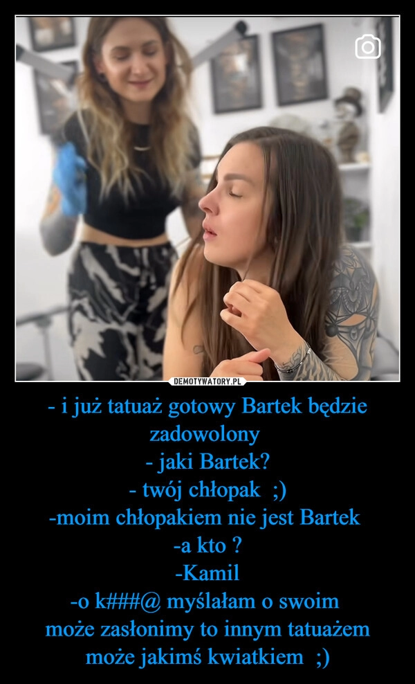 
    - i już tatuaż gotowy Bartek będzie zadowolony 
- jaki Bartek?
- twój chłopak  ;)
-moim chłopakiem nie jest Bartek 
-a kto ?
-Kamil
-o k###@ myślałam o swoim 
może zasłonimy to innym tatuażem może jakimś kwiatkiem  ;)