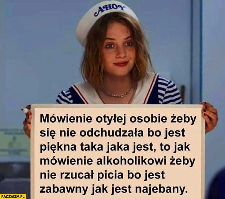 
    Mówienie otyłej osobie żeby się nie odchudzała bo jest piękna taka jaka jest to jak mówienie alkoholikowi żeby nie rzucał picia bo jest zabawny jak jest nawalony