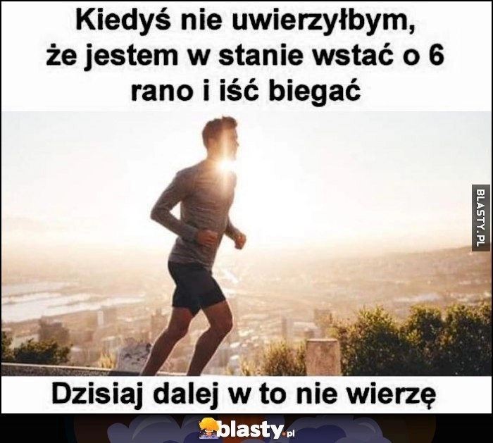 
    Kiedyś nie uwierzyłbym, że jestem w stanie wstać o 6 rano i iść pobiegać, dzisiaj dalej w to nie wierzę