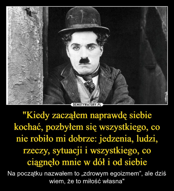 
    "Kiedy zacząłem naprawdę siebie kochać, pozbyłem się wszystkiego, co nie robiło mi dobrze: jedzenia, ludzi, rzeczy, sytuacji i wszystkiego, co ciągnęło mnie w dół i od siebie
