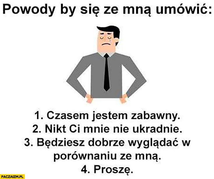 
    Powody by się ze mną umówić: 1. czasem jestem zabawny, 2. nikt Ci mnie nie ukradnie, 3. będziesz dobrze wyglądać w porównaniu ze mną, 4. proszę