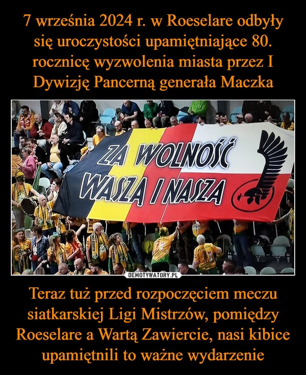 
    7 września 2024 r. w Roeselare odbyły się uroczystości upamiętniające 80. rocznicę wyzwolenia miasta przez I Dywizję Pancerną generała Maczka Teraz tuż przed rozpoczęciem meczu siatkarskiej Ligi Mistrzów, pomiędzy Roeselare a Wartą Zawiercie, nasi kibice upamiętnili to ważne wydarzenie