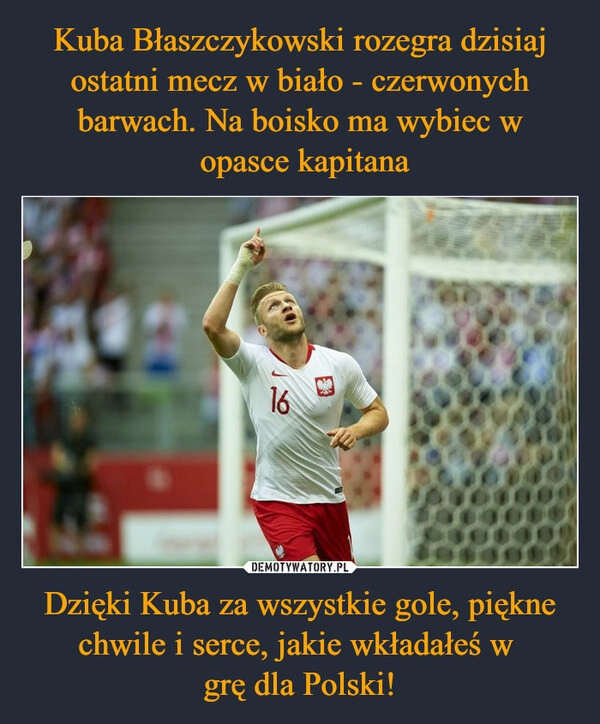 
    Kuba Błaszczykowski rozegra dzisiaj ostatni mecz w biało - czerwonych barwach. Na boisko ma wybiec w
 opasce kapitana Dzięki Kuba za wszystkie gole, piękne chwile i serce, jakie wkładałeś w 
grę dla Polski!