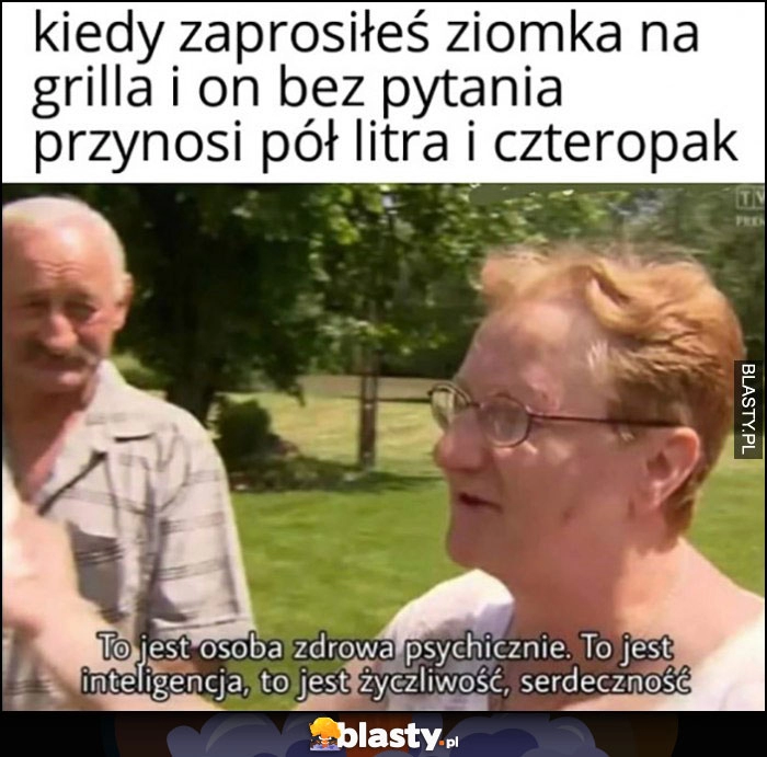 
    Kiedy zaprosiłeś ziomka na grilla i on bez pytania przynosi pół litra i czteropak: to jest osoba zdrowa psychicznie, to jest inteligencja, życzliwość, serdeczność