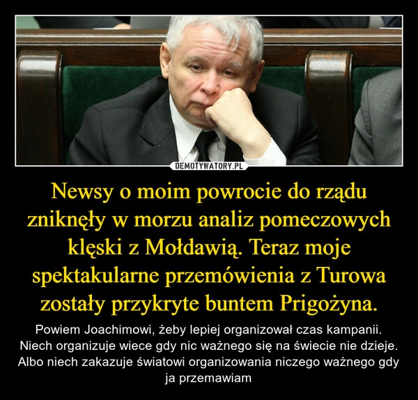 
    Newsy o moim powrocie do rządu zniknęły w morzu analiz pomeczowych klęski z Mołdawią. Teraz moje spektakularne przemówienia z Turowa zostały przykryte buntem Prigożyna.