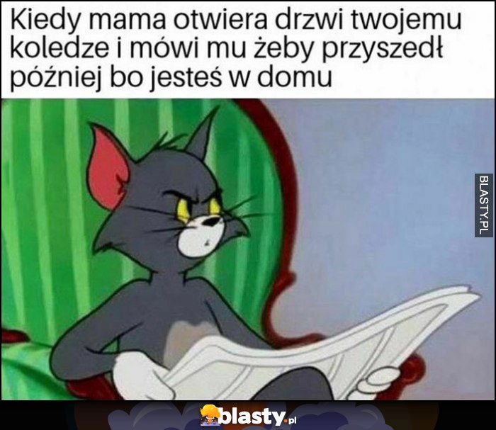 
    Kiedy mama otwiera drzwi twojemu koledze i mówi mu, żeby przyszedł później bo jesteś w domu