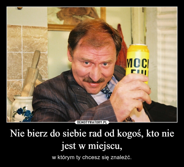 
    Nie bierz do siebie rad od kogoś, kto nie jest w miejscu,