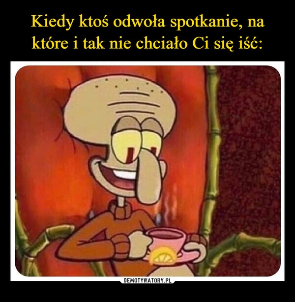 
    Kiedy ktoś odwoła spotkanie, na które i tak nie chciało Ci się iść: