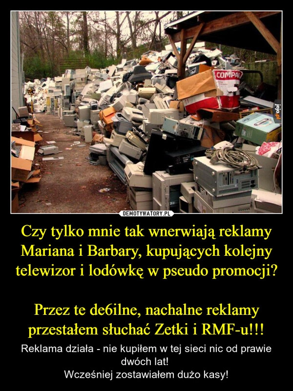 
    Czy tylko mnie tak wnerwiają reklamy Mariana i Barbary, kupujących kolejny telewizor i lodówkę w pseudo promocji?

Przez te de6ilne, nachalne reklamy przestałem słuchać Zetki i RMF-u!!!