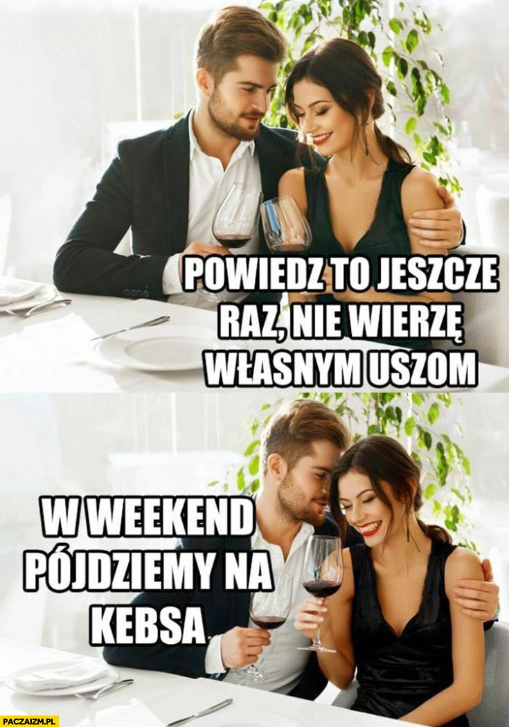 
    Powiedz to jeszcze raz nie wierzę własnym uszom w weekend pójdziemy na kebsa romantyczna kolacja