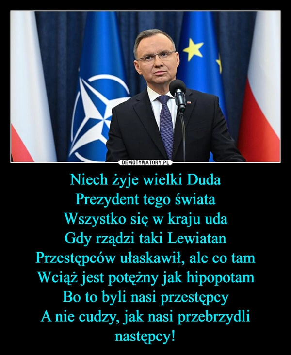 
    Niech żyje wielki Duda
Prezydent tego świata
Wszystko się w kraju uda
Gdy rządzi taki Lewiatan
Przestępców ułaskawił, ale co tam
Wciąż jest potężny jak hipopotam
Bo to byli nasi przestępcy
A nie cudzy, jak nasi przebrzydli następcy!