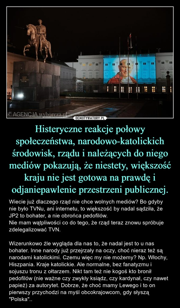 
    Histeryczne reakcje połowy społeczeństwa, narodowo-katolickich środowisk, rządu i należących do niego mediów pokazują, że niestety, większość kraju nie jest gotowa na prawdę i odjaniepawlenie przestrzeni publicznej.