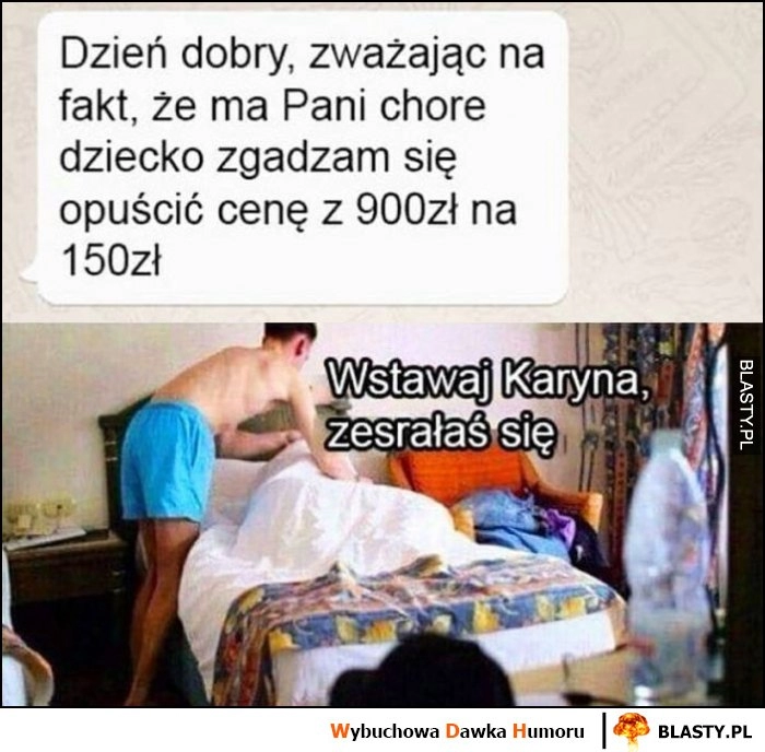 
    Dzień dobry, zważając na fakt, że ma Pani chore dziecko zgadzam się opuścić cenę z 900 zł na 150 zł na OLX wstawaj Karyna, zesrałaś się