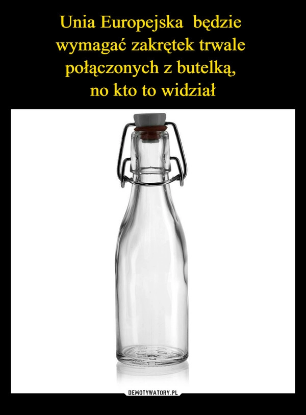 
    Unia Europejska  będzie 
wymagać zakrętek trwale 
połączonych z butelką, 
no kto to widział