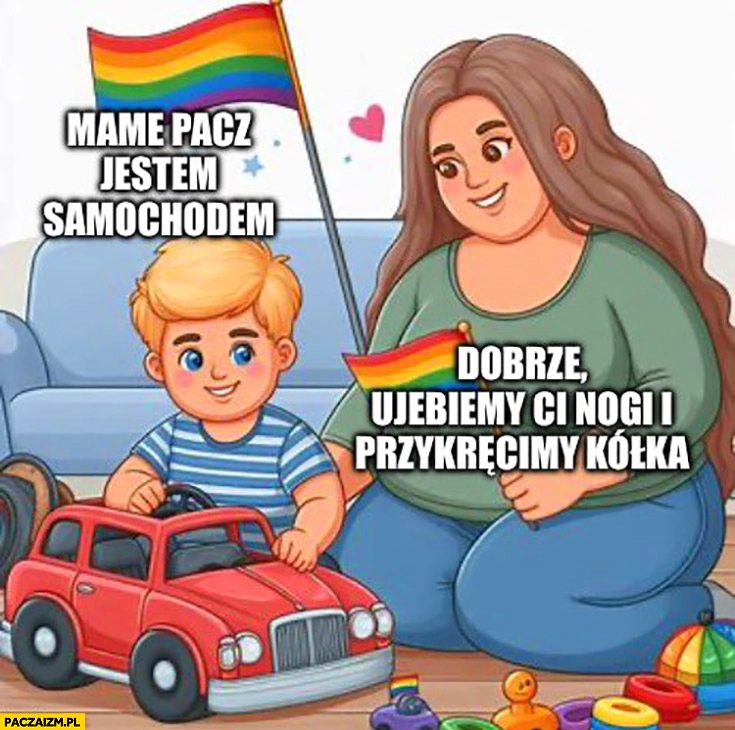 
    Mame patrz jestem samochodem dobrze urwiemy ci nogi i przykręcimy kółka LGBT