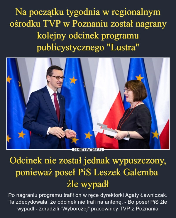 
    Na początku tygodnia w regionalnym ośrodku TVP w Poznaniu został nagrany kolejny odcinek programu publicystycznego "Lustra" Odcinek nie został jednak wypuszczony, ponieważ poseł PiS Leszek Galemba 
źle wypadł