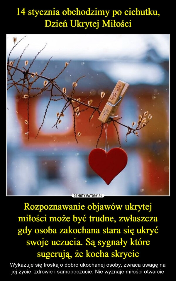 
    14 stycznia obchodzimy po cichutku,
Dzień Ukrytej Miłości Rozpoznawanie objawów ukrytej
miłości może być trudne, zwłaszcza
gdy osoba zakochana stara się ukryć swoje uczucia. Są sygnały które sugerują, że kocha skrycie