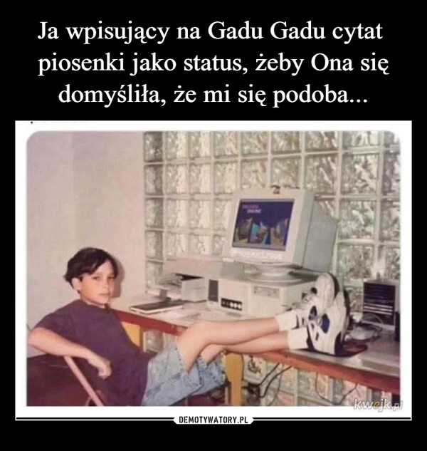 
    Ja wpisujący na Gadu Gadu cytat  piosenki jako status, żeby Ona się domyśliła, że mi się podoba...