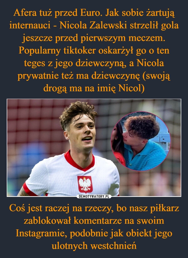 
    Afera tuż przed Euro. Jak sobie żartują internauci - Nicola Zalewski strzelił gola jeszcze przed pierwszym meczem. Popularny tiktoker oskarżył go o ten teges z jego dziewczyną, a Nicola prywatnie też ma dziewczynę (swoją drogą ma na imię Nicol) Coś jest raczej na rzeczy, bo nasz piłkarz zablokował komentarze na swoim Instagramie, podobnie jak obiekt jego ulotnych westchnień