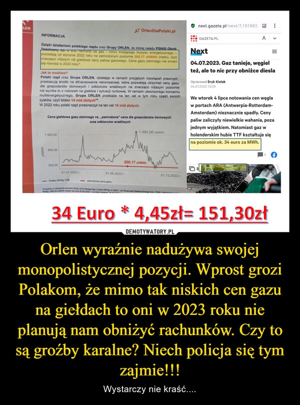 
    Orlen wyraźnie nadużywa swojej monopolistycznej pozycji. Wprost grozi Polakom, że mimo tak niskich cen gazu na giełdach to oni w 2023 roku nie planują nam obniżyć rachunków. Czy to są groźby karalne? Niech policja się tym zajmie!!!