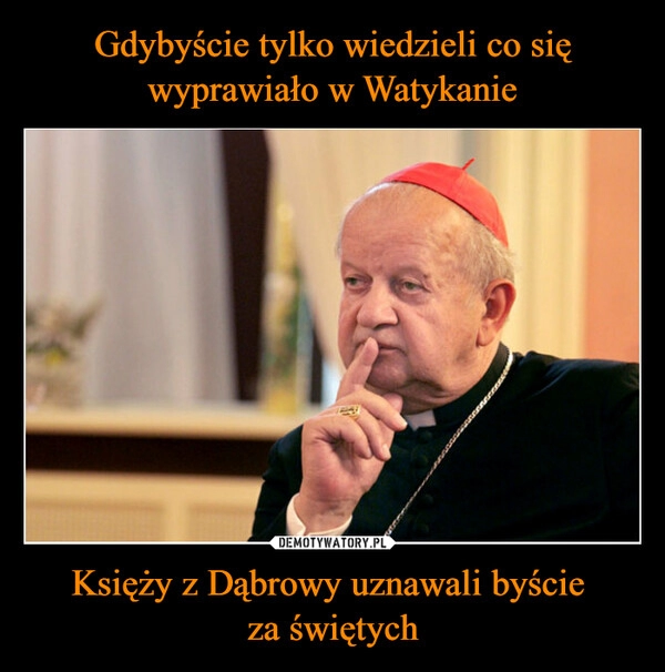 
    Gdybyście tylko wiedzieli co się wyprawiało w Watykanie Księży z Dąbrowy uznawali byście 
za świętych