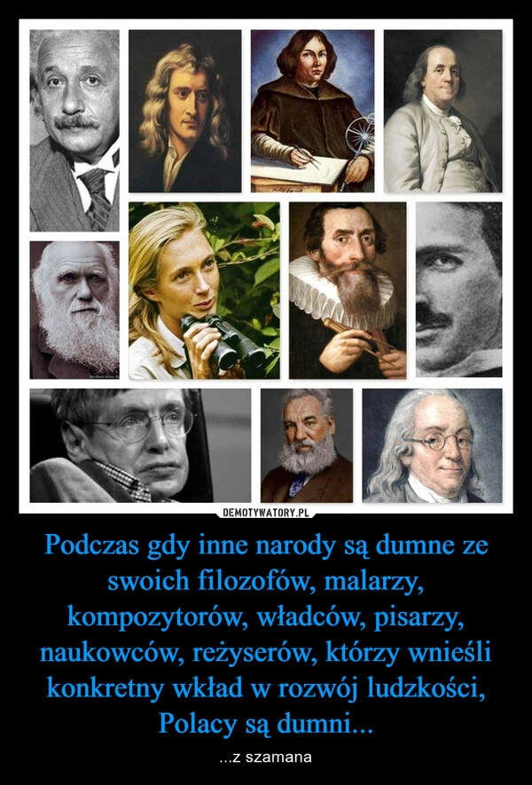 
    Podczas gdy inne narody są dumne ze swoich filozofów, malarzy, kompozytorów, władców, pisarzy, naukowców, reżyserów, którzy wnieśli konkretny wkład w rozwój ludzkości, Polacy są dumni...