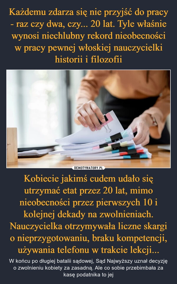 
    Każdemu zdarza się nie przyjść do pracy - raz czy dwa, czy... 20 lat. Tyle właśnie wynosi niechlubny rekord nieobecności w pracy pewnej włoskiej nauczycielki historii i filozofii Kobiecie jakimś cudem udało się utrzymać etat przez 20 lat, mimo nieobecności przez pierwszych 10 i kolejnej dekady na zwolnieniach. Nauczycielka otrzymywała liczne skargi o nieprzygotowaniu, braku kompetencji, używania telefonu w trakcie lekcji...