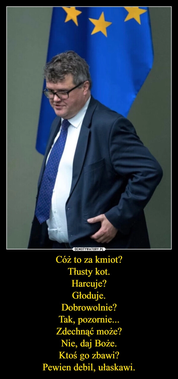 
    Cóż to za kmiot?
Tłusty kot.
Harcuje?
Głoduje.
Dobrowolnie?
Tak, pozornie...
Zdechnąć może?
Nie, daj Boże.
Ktoś go zbawi?
Pewien debil, ułaskawi.