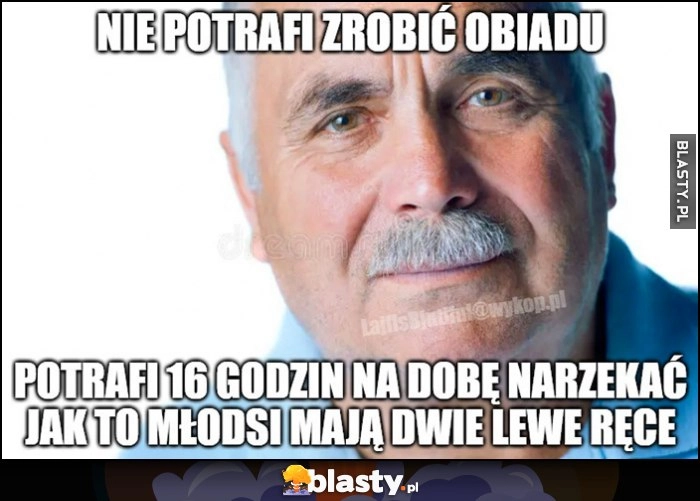
    Stary chłop nie potrafi zrobić obiadu, potrafi 16 godzin na dobę narzekać jak to młodsi mają dwie lewe ręce